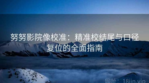努努影院像校准：精准校结尾与口径复位的全面指南