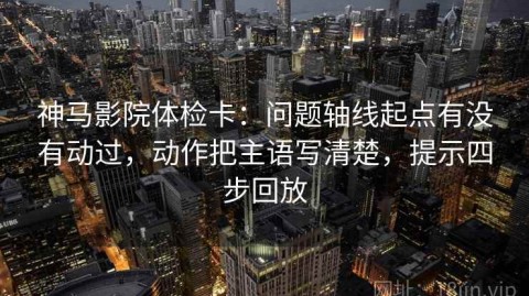 神马影院体检卡：问题轴线起点有没有动过，动作把主语写清楚，提示四步回放