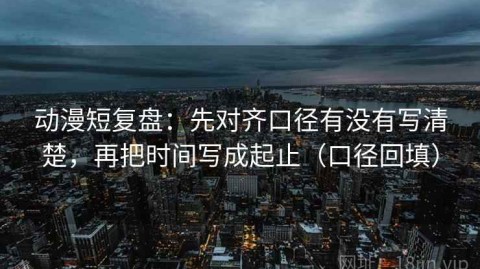 动漫短复盘：先对齐口径有没有写清楚，再把时间写成起止（口径回填）