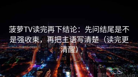 菠萝TV读完再下结论：先问结尾是不是强收束，再把主语写清楚（读完更清醒）