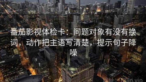 番茄影视体检卡：问题对象有没有换词，动作把主语写清楚，提示句子降噪