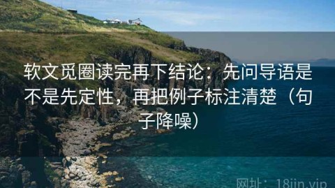 软文觅圈读完再下结论：先问导语是不是先定性，再把例子标注清楚（句子降噪）