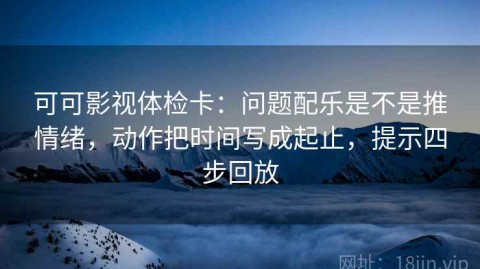 可可影视体检卡：问题配乐是不是推情绪，动作把时间写成起止，提示四步回放