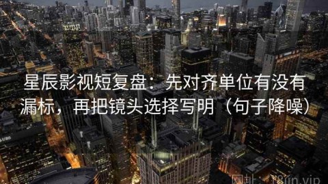 星辰影视短复盘：先对齐单位有没有漏标，再把镜头选择写明（句子降噪）