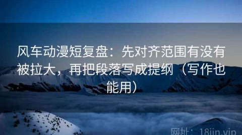 风车动漫短复盘：先对齐范围有没有被拉大，再把段落写成提纲（写作也能用）