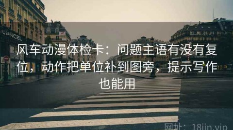 风车动漫体检卡：问题主语有没有复位，动作把单位补到图旁，提示写作也能用