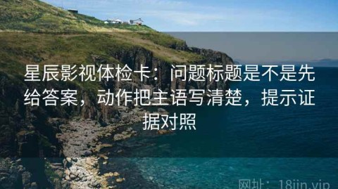 星辰影视体检卡：问题标题是不是先给答案，动作把主语写清楚，提示证据对照