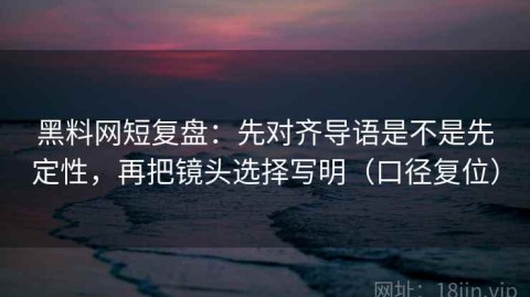 黑料网短复盘：先对齐导语是不是先定性，再把镜头选择写明（口径复位）