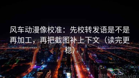 风车动漫像校准：先校转发语是不是再加工，再把截图补上下文（读完更稳）