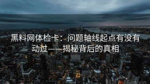 黑料网体检卡：问题轴线起点有没有动过——揭秘背后的真相