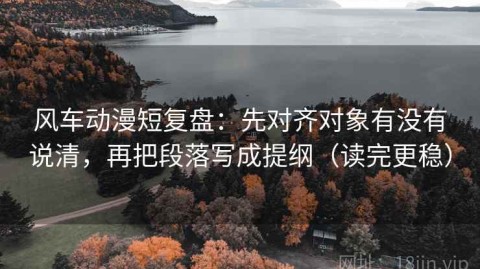 风车动漫短复盘：先对齐对象有没有说清，再把段落写成提纲（读完更稳）