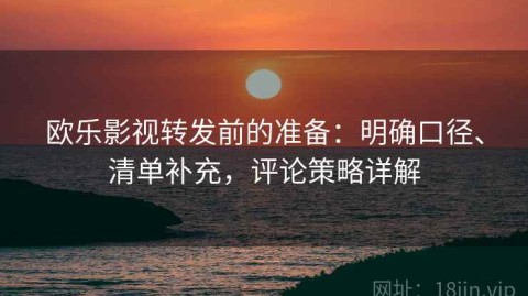 欧乐影视转发前的准备：明确口径、清单补充，评论策略详解