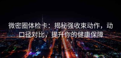 微密圈体检卡：揭秘强收束动作，动口径对比，提升你的健康保障