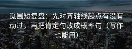 觅圈短复盘：先对齐轴线起点有没有动过，再把肯定句改成概率句（写作也能用）