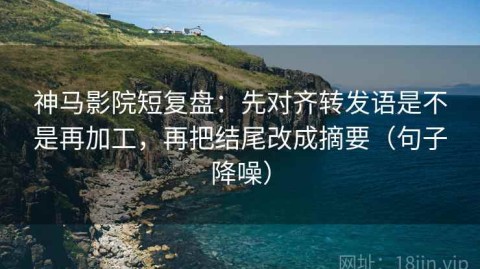 神马影院短复盘：先对齐转发语是不是再加工，再把结尾改成摘要（句子降噪）