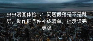 虫虫漫画体检卡：问题段落是不是跳层，动作把条件补成清单，提示读完更稳