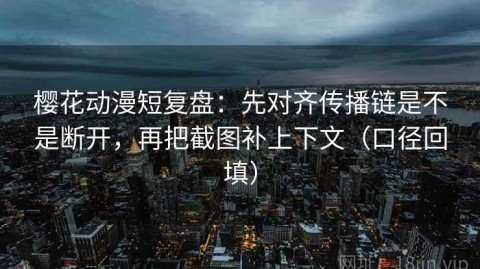 樱花动漫短复盘：先对齐传播链是不是断开，再把截图补上下文（口径回填）
