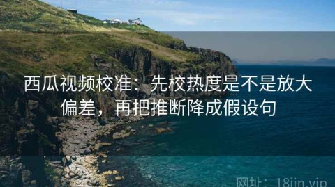 西瓜视频校准：先校热度是不是放大偏差，再把推断降成假设句