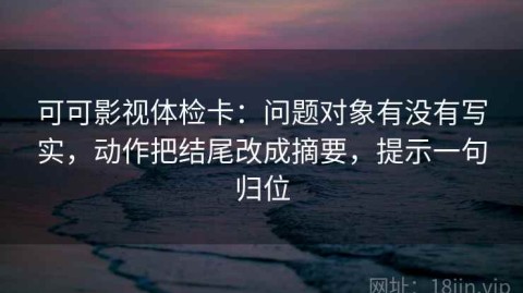 可可影视体检卡：问题对象有没有写实，动作把结尾改成摘要，提示一句归位