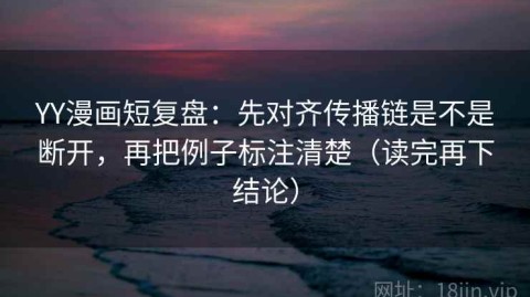 YY漫画短复盘：先对齐传播链是不是断开，再把例子标注清楚（读完再下结论）
