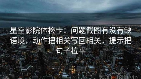 星空影院体检卡：问题截图有没有缺语境，动作把相关写回相关，提示把句子拉平