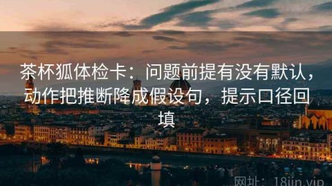 茶杯狐体检卡：问题前提有没有默认，动作把推断降成假设句，提示口径回填