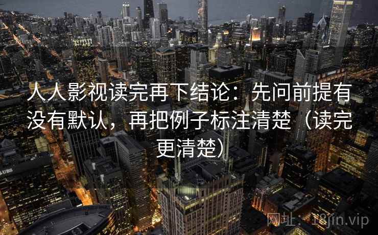 人人影视读完再下结论：先问前提有没有默认，再把例子标注清楚（读完更清楚）