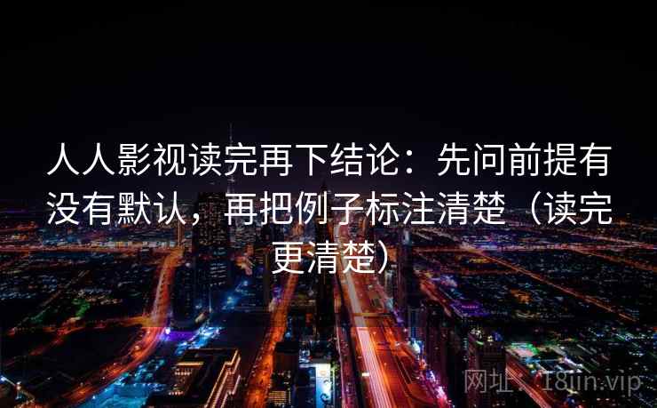 人人影视读完再下结论：先问前提有没有默认，再把例子标注清楚（读完更清楚）