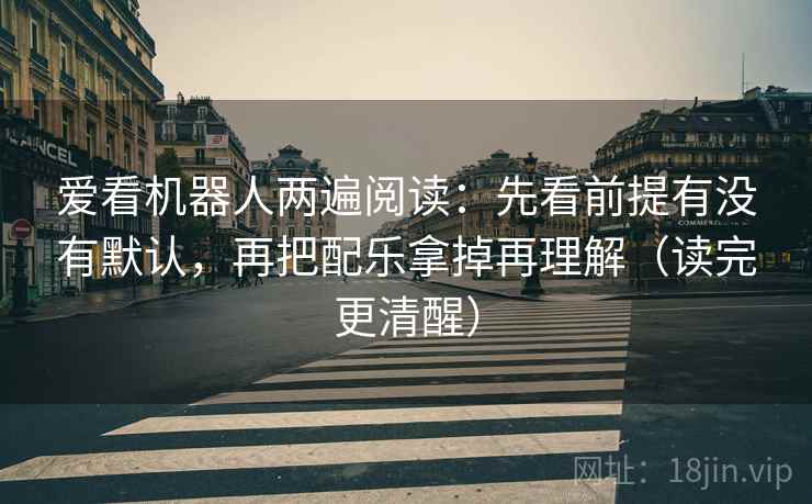 爱看机器人两遍阅读：先看前提有没有默认，再把配乐拿掉再理解（读完更清醒）