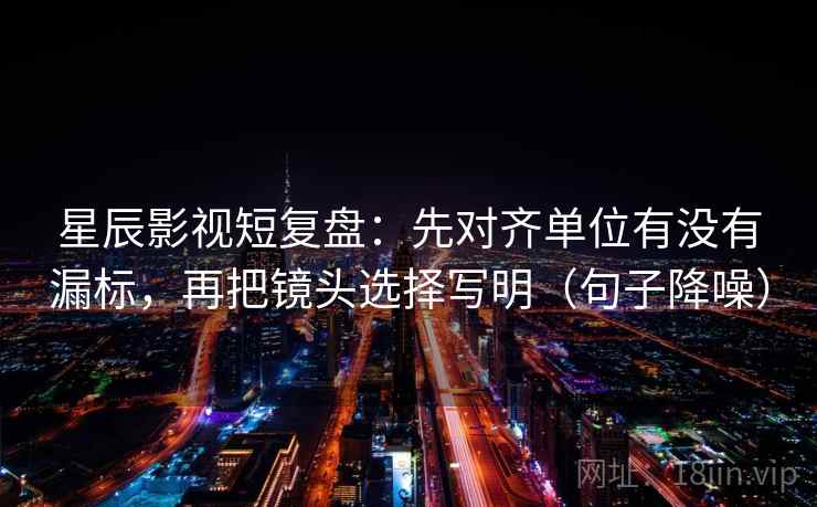 星辰影视短复盘：先对齐单位有没有漏标，再把镜头选择写明（句子降噪）