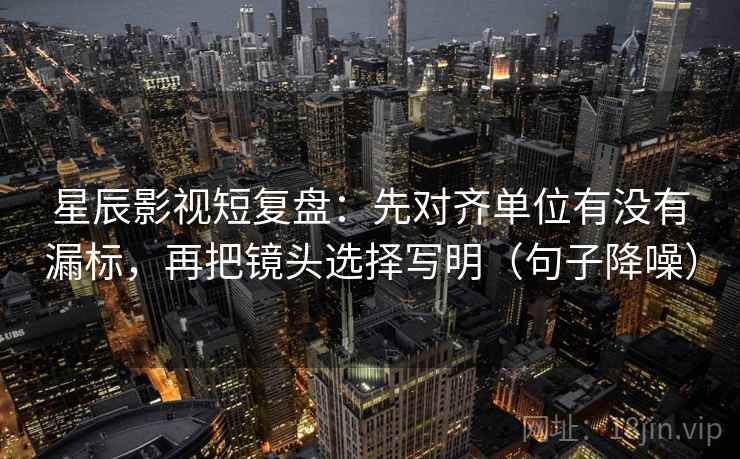 星辰影视短复盘：先对齐单位有没有漏标，再把镜头选择写明（句子降噪）