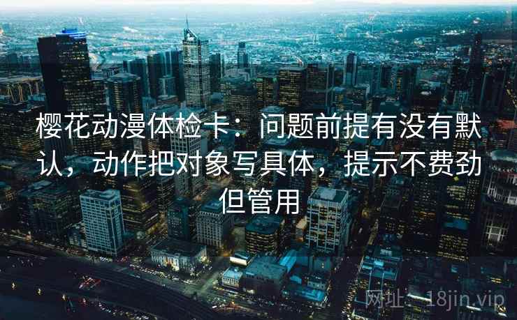 樱花动漫体检卡：问题前提有没有默认，动作把对象写具体，提示不费劲但管用