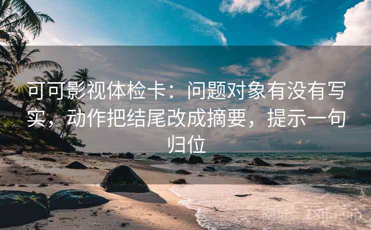 可可影视体检卡：问题对象有没有写实，动作把结尾改成摘要，提示一句归位