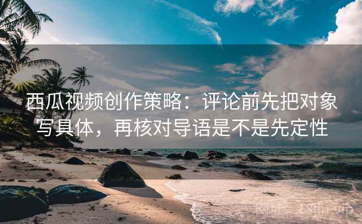 西瓜视频创作策略：评论前先把对象写具体，再核对导语是不是先定性