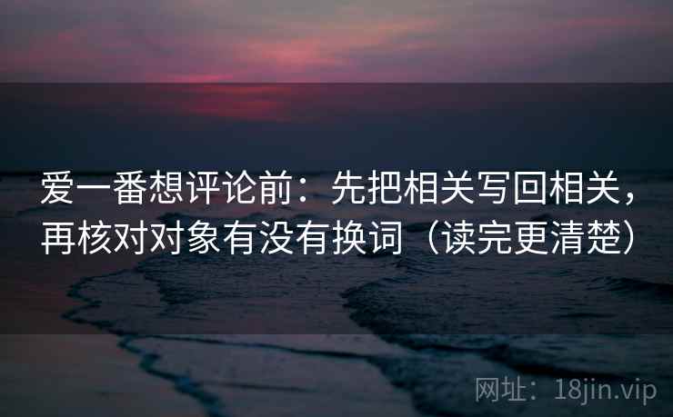 爱一番想评论前:先把相关写回相关,再核对对象有没有换词(读完更清楚) 爱一番想评论前:先把相关写回相关,再核对对象有没有换词(读完更清楚)