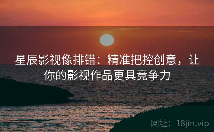 星辰影视像排错:精准把控创意,让你的影视作品更具竞争力 星辰影视像排错:精准把控创意,让你的影视作品更具竞争力