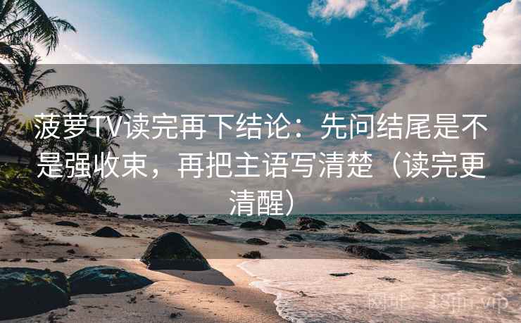 菠萝TV读完再下结论：先问结尾是不是强收束，再把主语写清楚（读完更清醒）