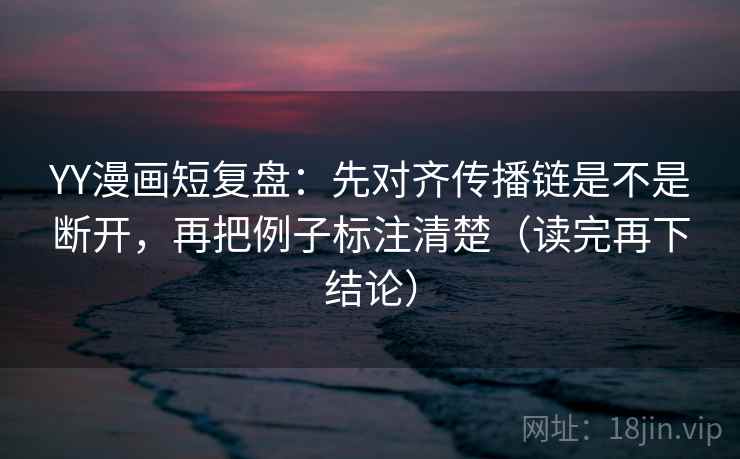 YY漫画短复盘：先对齐传播链是不是断开，再把例子标注清楚（读完再下结论）