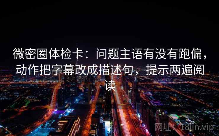 微密圈体检卡：问题主语有没有跑偏，动作把字幕改成描述句，提示两遍阅读