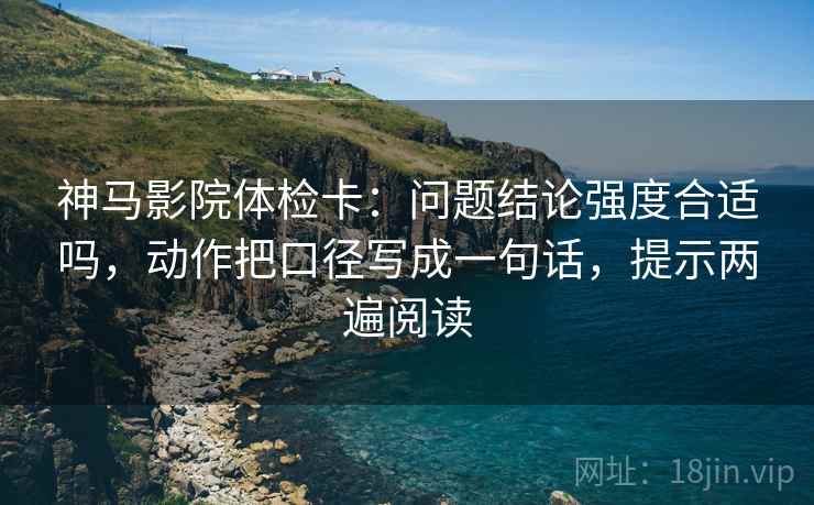 神马影院体检卡:问题结论强度合适吗,动作把口径写成一句话,提示两遍阅读 神马影院体检卡:问题结论强度合适吗,动作把口径写成一句话,提示两遍阅读