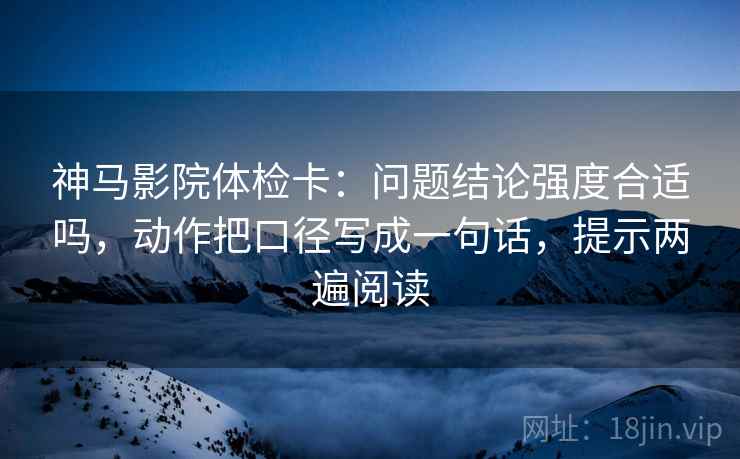 神马影院体检卡:问题结论强度合适吗,动作把口径写成一句话,提示两遍阅读 神马影院体检卡:问题结论强度合适吗,动作把口径写成一句话,提示两遍阅读