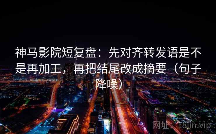 神马影院短复盘：先对齐转发语是不是再加工，再把结尾改成摘要（句子降噪）