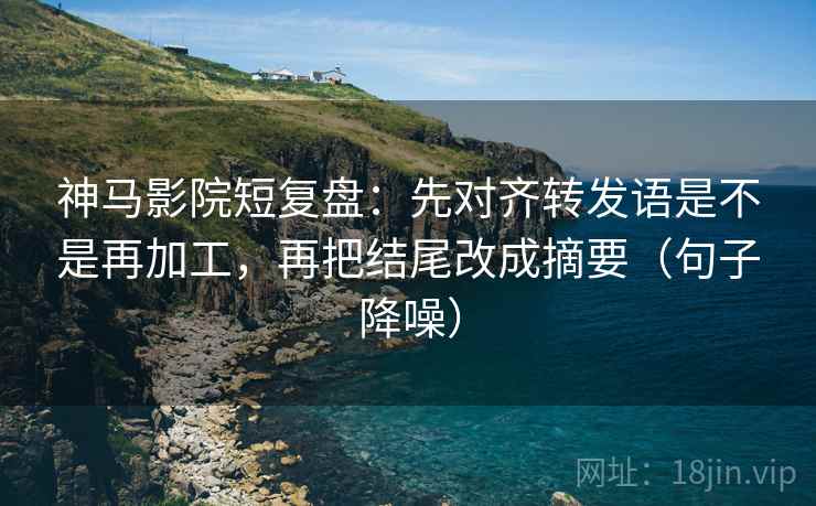 神马影院短复盘：先对齐转发语是不是再加工，再把结尾改成摘要（句子降噪）