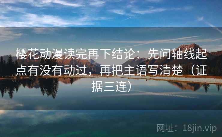 樱花动漫读完再下结论：先问轴线起点有没有动过，再把主语写清楚（证据三连）