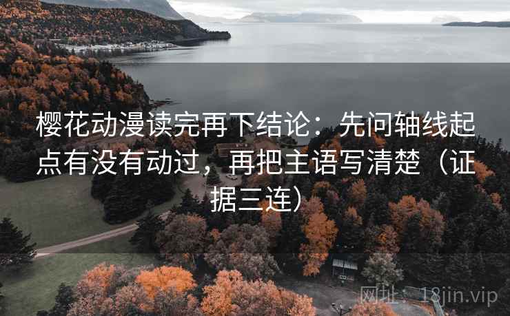 樱花动漫读完再下结论：先问轴线起点有没有动过，再把主语写清楚（证据三连）