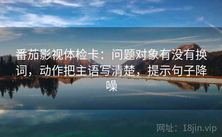 番茄影视体检卡：问题对象有没有换词，动作把主语写清楚，提示句子降噪