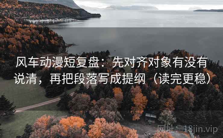 风车动漫短复盘：先对齐对象有没有说清，再把段落写成提纲（读完更稳）