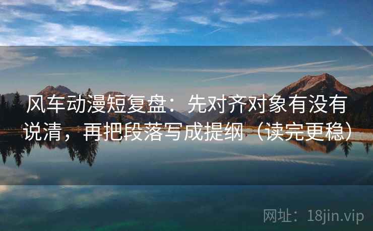 风车动漫短复盘：先对齐对象有没有说清，再把段落写成提纲（读完更稳）