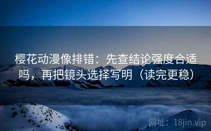 樱花动漫像排错：先查结论强度合适吗，再把镜头选择写明（读完更稳）