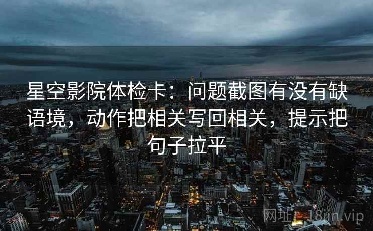 星空影院体检卡：问题截图有没有缺语境，动作把相关写回相关，提示把句子拉平